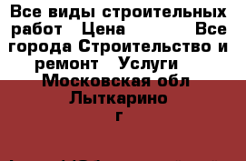 Все виды строительных работ › Цена ­ 1 000 - Все города Строительство и ремонт » Услуги   . Московская обл.,Лыткарино г.